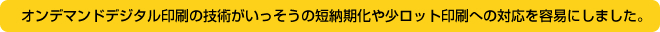 オンデマンドデジタル印刷の技術がいっそうの短納期化や少ロット印刷への対応を容易にしました。